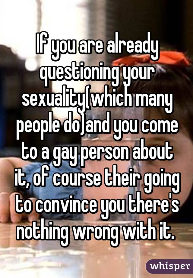 If you are already questioning your sexuality(which many people do)and you come to a gay person about it, of course their going to convince you there's nothing wrong with it. 