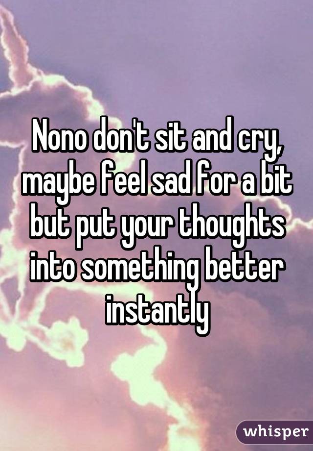 Nono don't sit and cry, maybe feel sad for a bit but put your thoughts into something better instantly