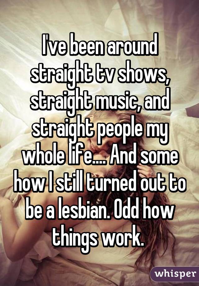 I've been around straight tv shows, straight music, and straight people my whole life.... And some how I still turned out to be a lesbian. Odd how things work. 