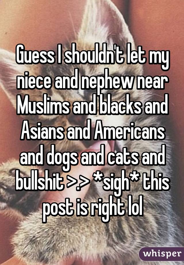 Guess I shouldn't let my niece and nephew near Muslims and blacks and Asians and Americans and dogs and cats and bullshit >.> *sigh* this post is right lol