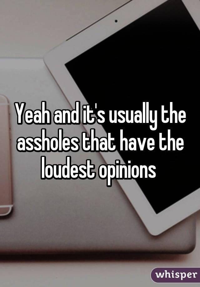 Yeah and it's usually the assholes that have the loudest opinions 