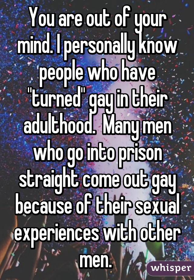 You are out of your mind. I personally know people who have "turned" gay in their adulthood.  Many men who go into prison straight come out gay because of their sexual experiences with other men. 