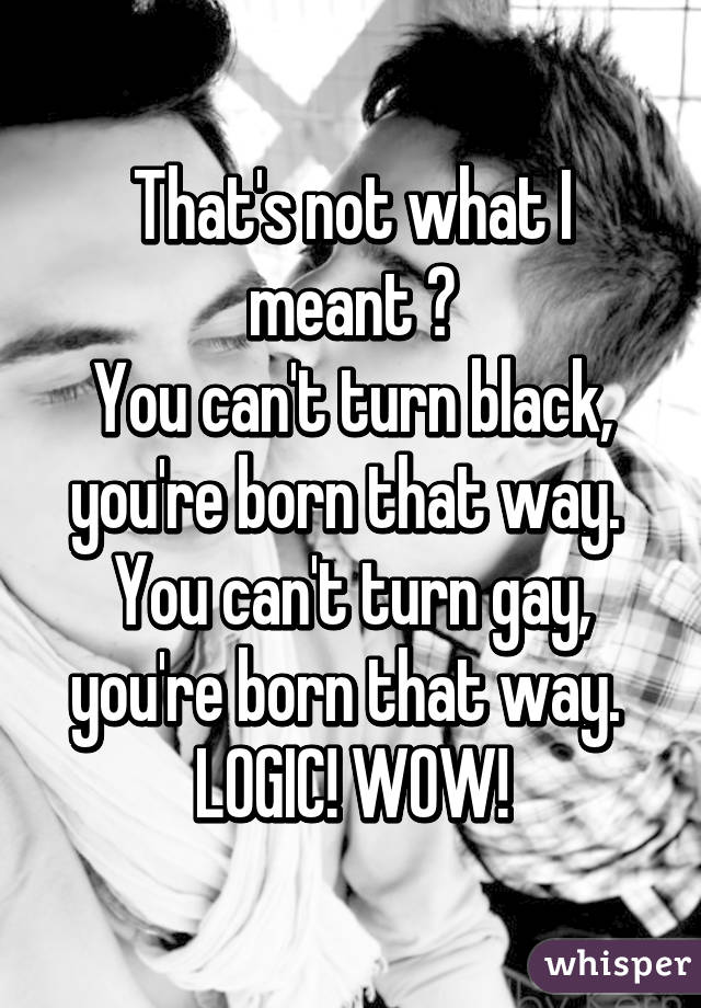 That's not what I meant 😂
You can't turn black, you're born that way. 
You can't turn gay, you're born that way. 
LOGIC! WOW!