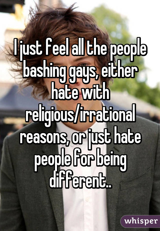 I just feel all the people bashing gays, either hate with religious/irrational reasons, or just hate people for being different..