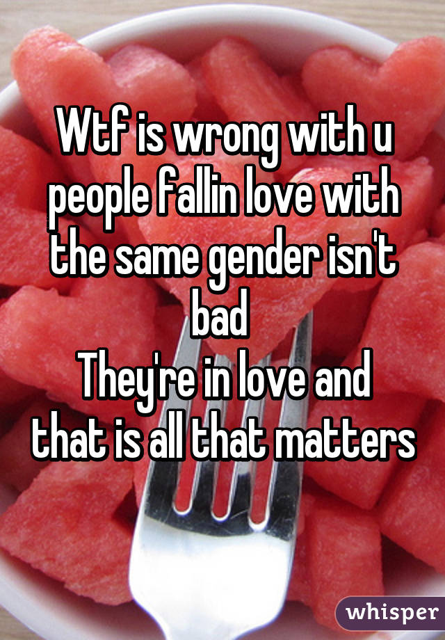 Wtf is wrong with u people fallin love with the same gender isn't bad 
They're in love and that is all that matters 