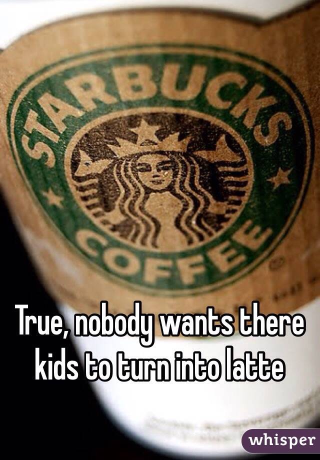 True, nobody wants there kids to turn into latte