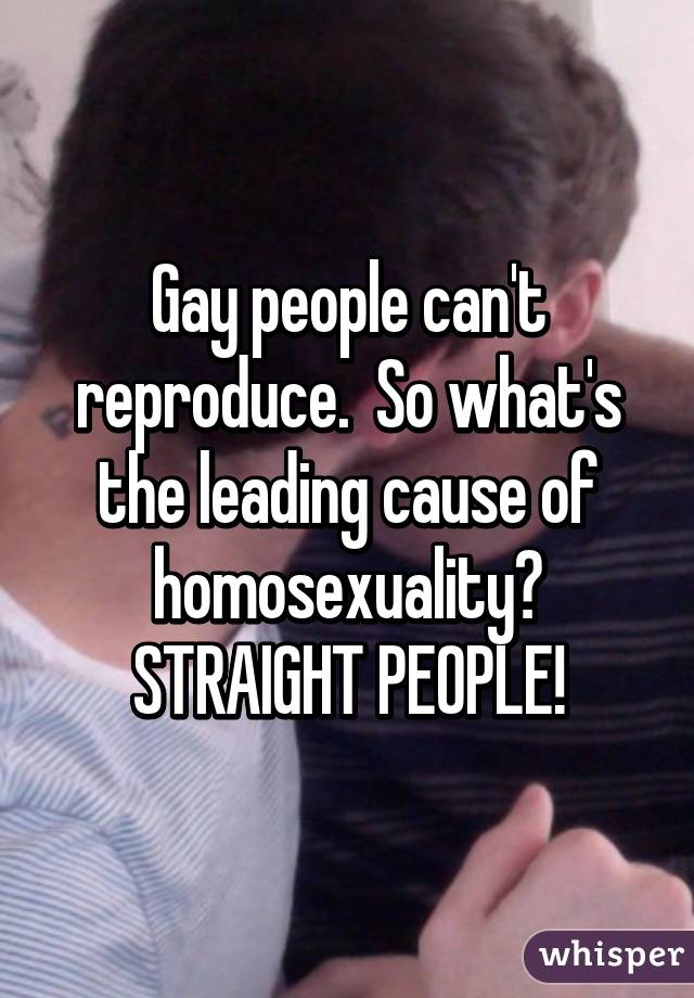 Gay people can't reproduce.  So what's the leading cause of homosexuality?
STRAIGHT PEOPLE!