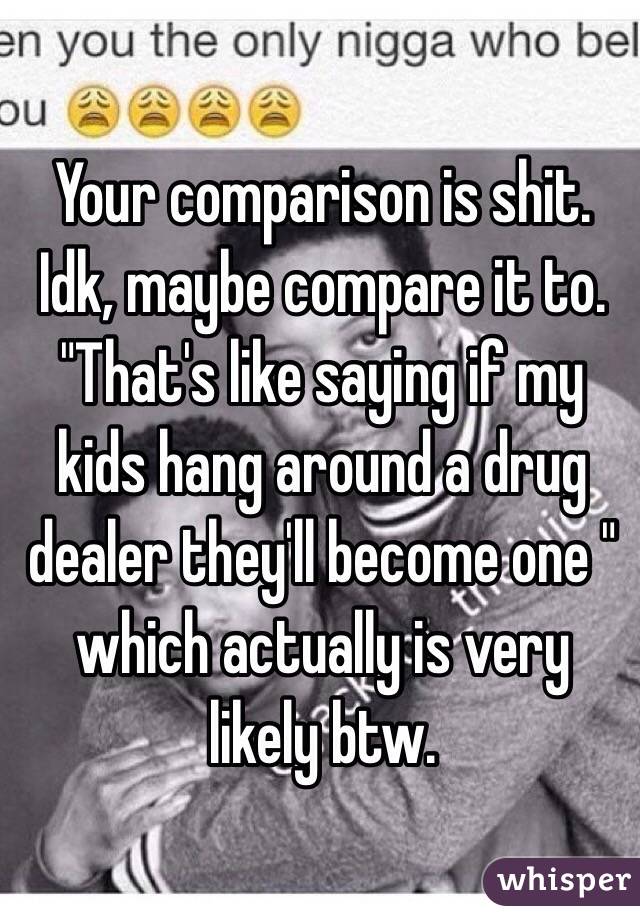 Your comparison is shit. Idk, maybe compare it to. "That's like saying if my kids hang around a drug dealer they'll become one " which actually is very likely btw.