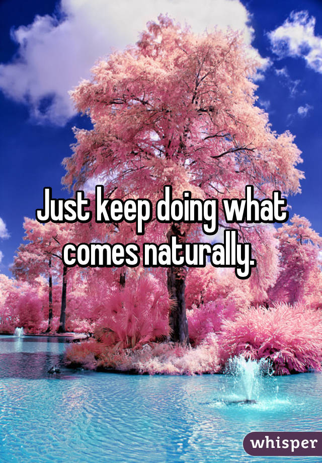 Just keep doing what comes naturally. 