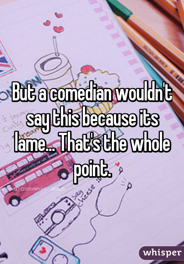 But a comedian wouldn't say this because its lame... That's the whole point.