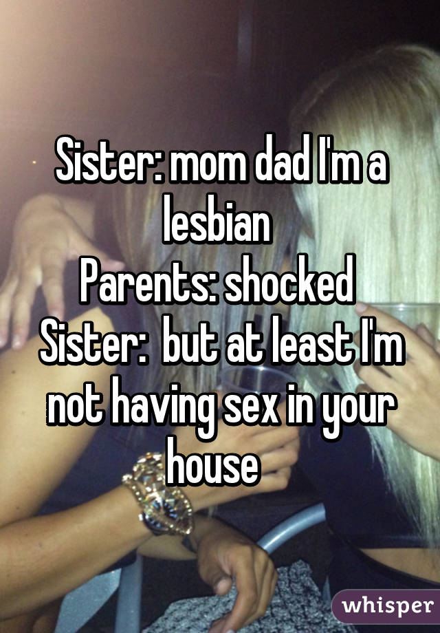 Sister: mom dad I'm a lesbian 
Parents: shocked 
Sister:  but at least I'm not having sex in your house  