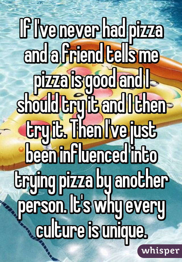 If I've never had pizza and a friend tells me pizza is good and I should try it and I then try it. Then I've just been influenced into trying pizza by another person. It's why every culture is unique.