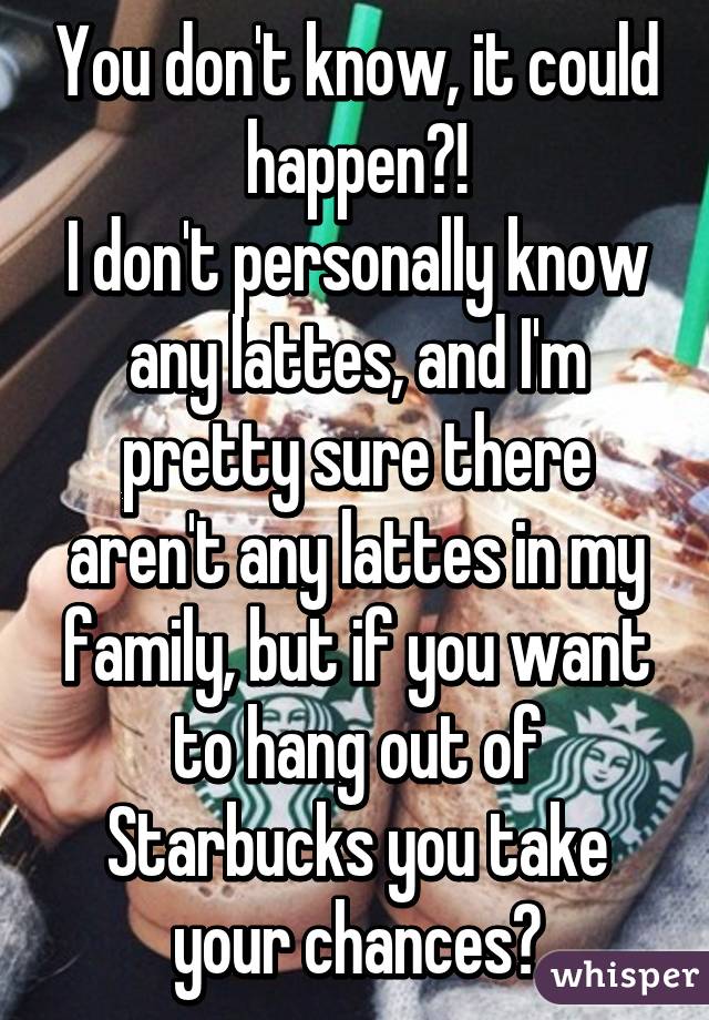 You don't know, it could happen?!
I don't personally know any lattes, and I'm pretty sure there aren't any lattes in my family, but if you want to hang out of Starbucks you take your chances?