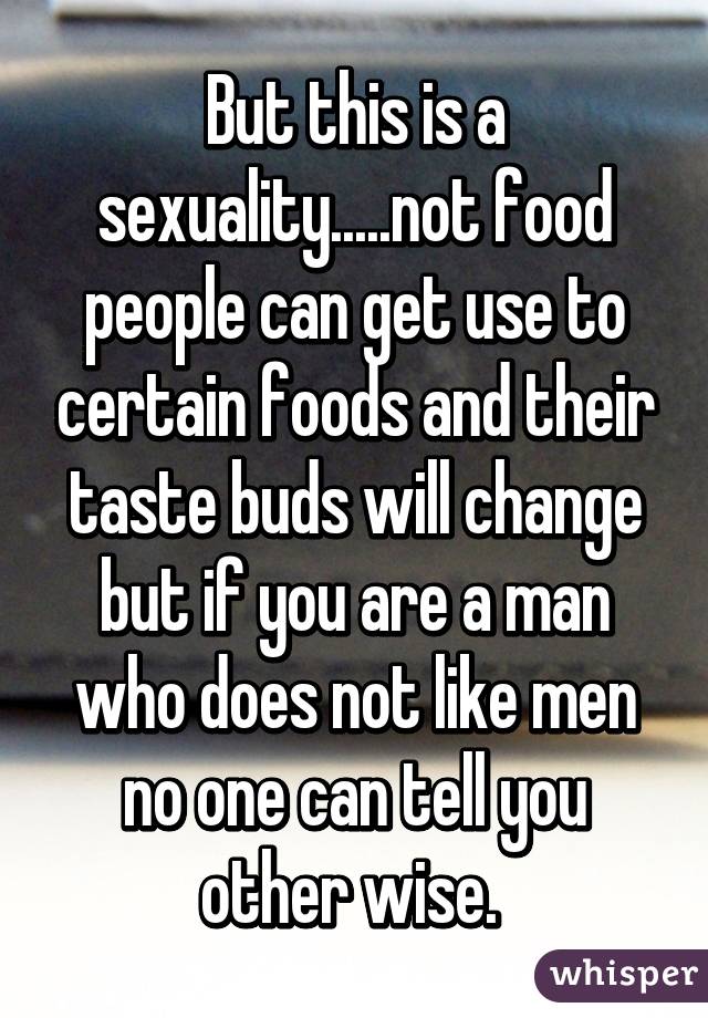 But this is a sexuality.....not food people can get use to certain foods and their taste buds will change but if you are a man who does not like men no one can tell you other wise. 