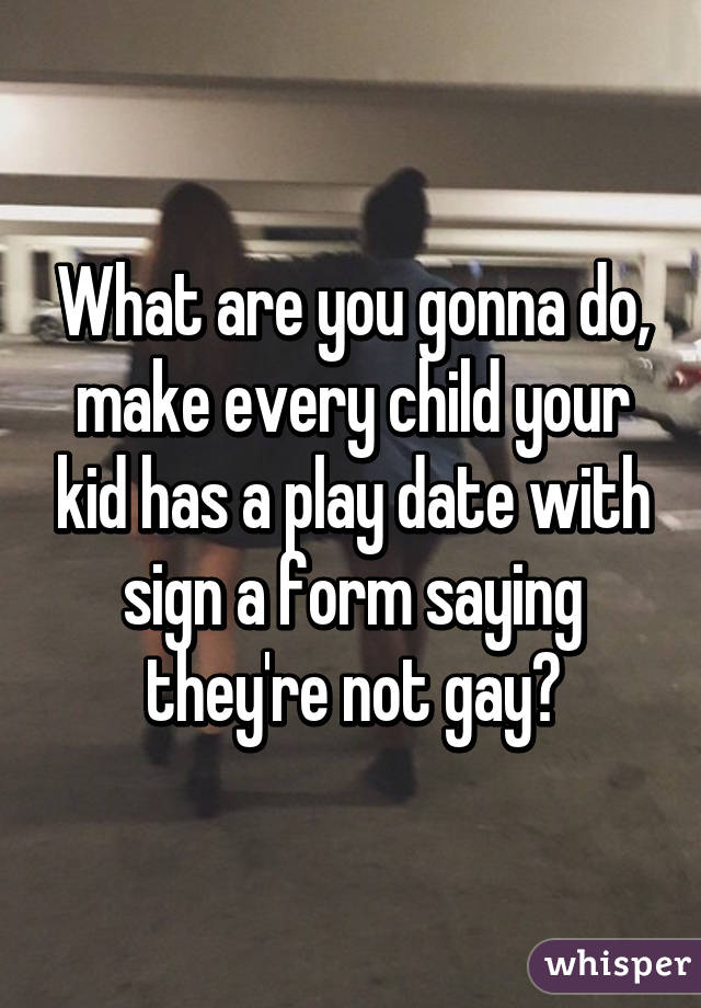 What are you gonna do, make every child your kid has a play date with sign a form saying they're not gay?