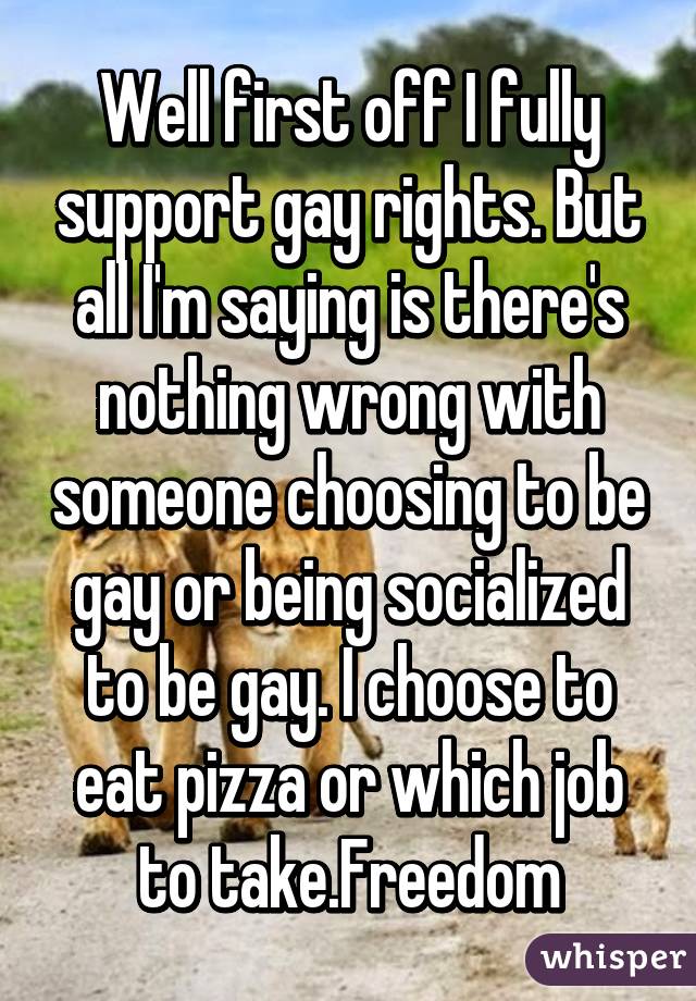 Well first off I fully support gay rights. But all I'm saying is there's nothing wrong with someone choosing to be gay or being socialized to be gay. I choose to eat pizza or which job to take.Freedom