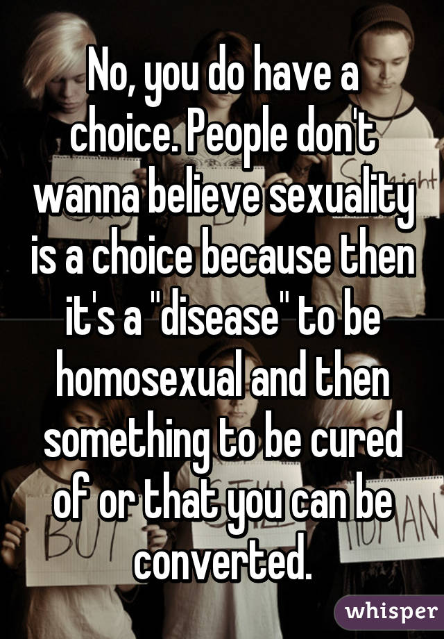 No, you do have a choice. People don't wanna believe sexuality is a choice because then it's a "disease" to be homosexual and then something to be cured of or that you can be converted.