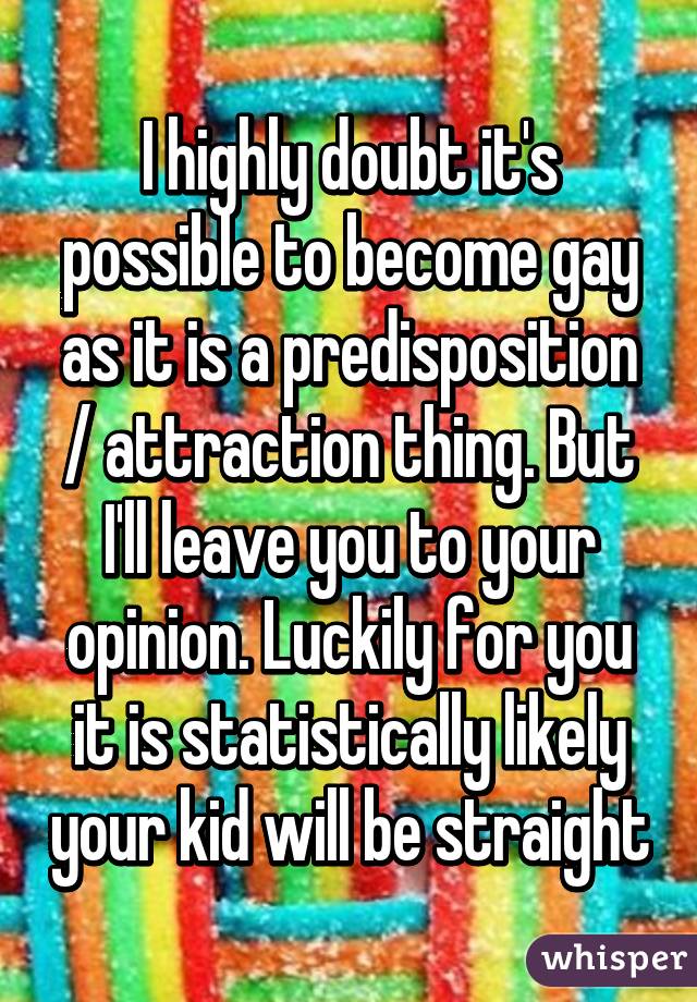 I highly doubt it's possible to become gay as it is a predisposition / attraction thing. But I'll leave you to your opinion. Luckily for you it is statistically likely your kid will be straight