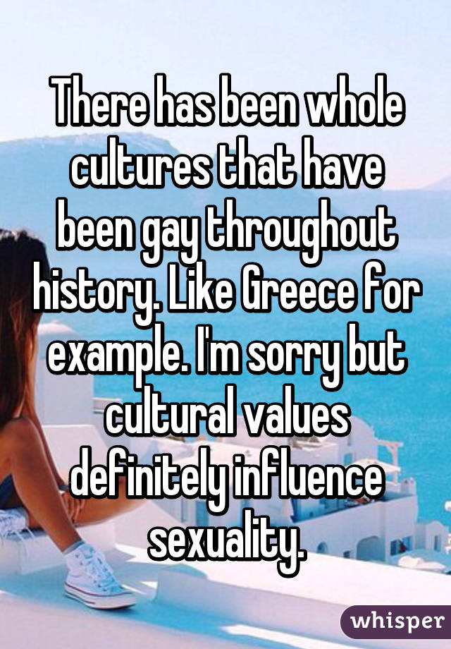 There has been whole cultures that have been gay throughout history. Like Greece for example. I'm sorry but cultural values definitely influence sexuality.