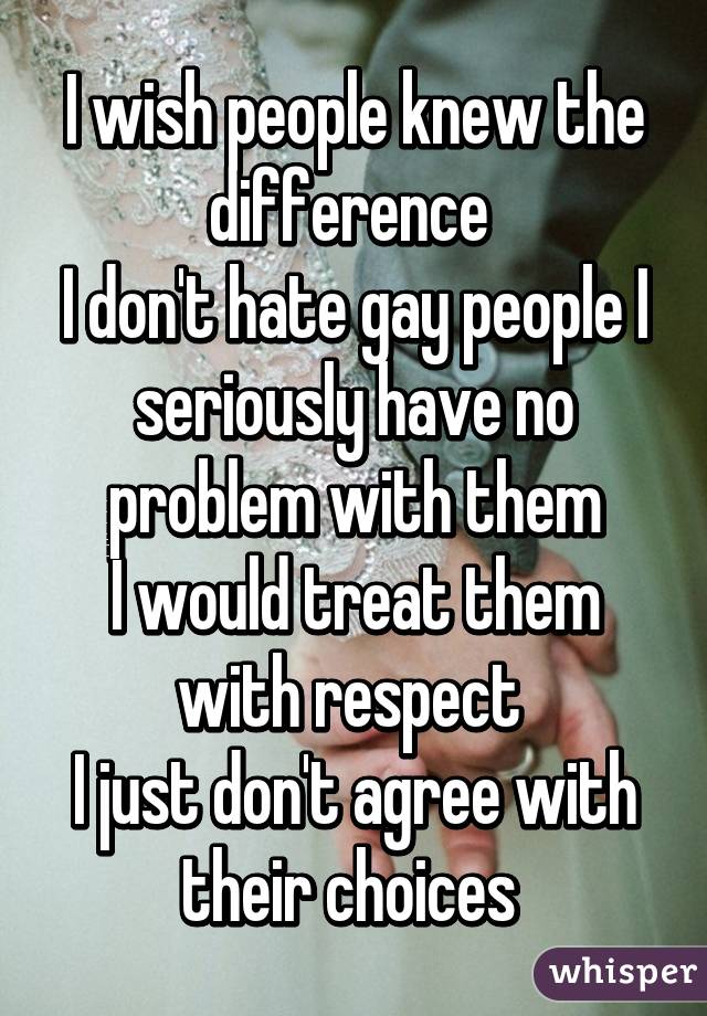 I wish people knew the difference 
I don't hate gay people I seriously have no problem with them
I would treat them with respect 
I just don't agree with their choices 