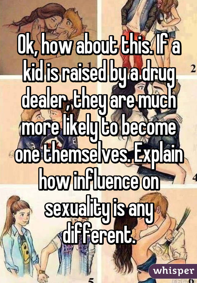 Ok, how about this. If a kid is raised by a drug dealer, they are much more likely to become one themselves. Explain how influence on sexuality is any different.