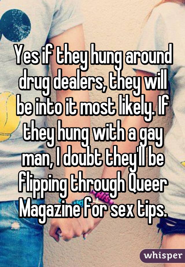 Yes if they hung around drug dealers, they will be into it most likely. If they hung with a gay man, I doubt they'll be flipping through Queer Magazine for sex tips.
