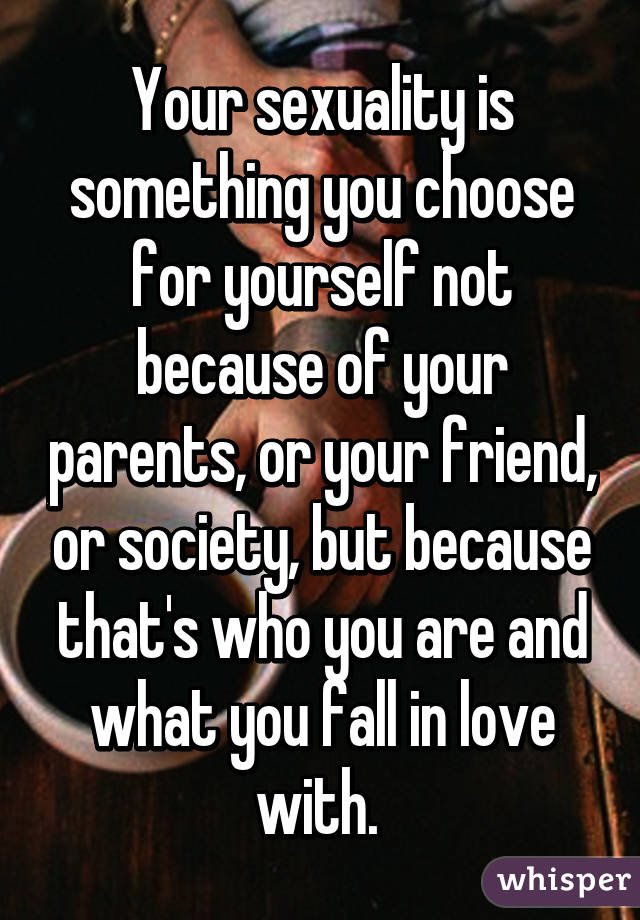 Your sexuality is something you choose for yourself not because of your parents, or your friend, or society, but because that's who you are and what you fall in love with. 