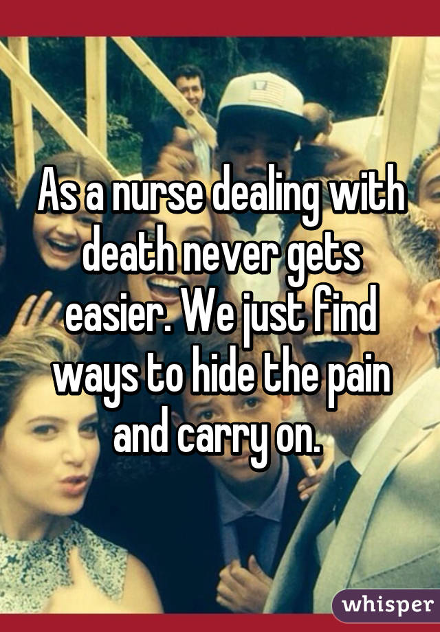 As a nurse dealing with death never gets easier. We just find ways to hide the pain and carry on. 
