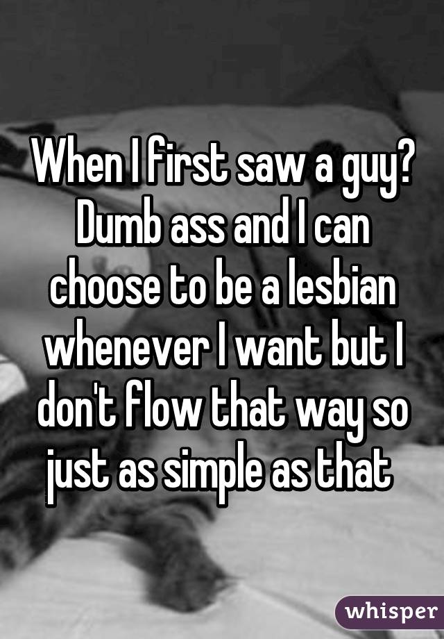 When I first saw a guy? Dumb ass and I can choose to be a lesbian whenever I want but I don't flow that way so just as simple as that 