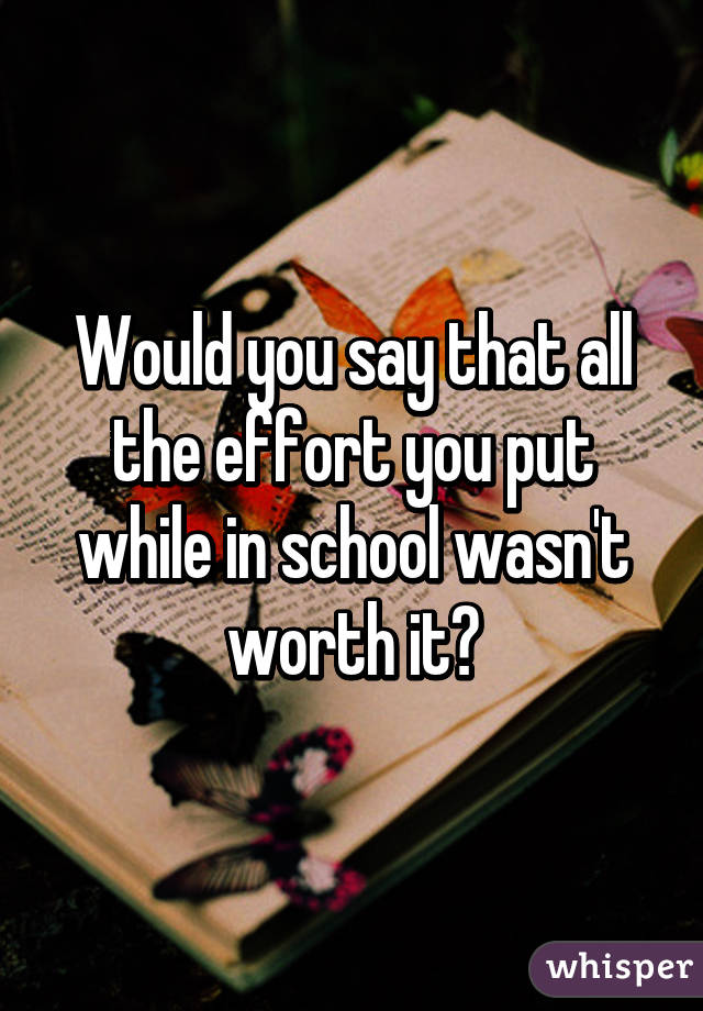 Would you say that all the effort you put while in school wasn't worth it?