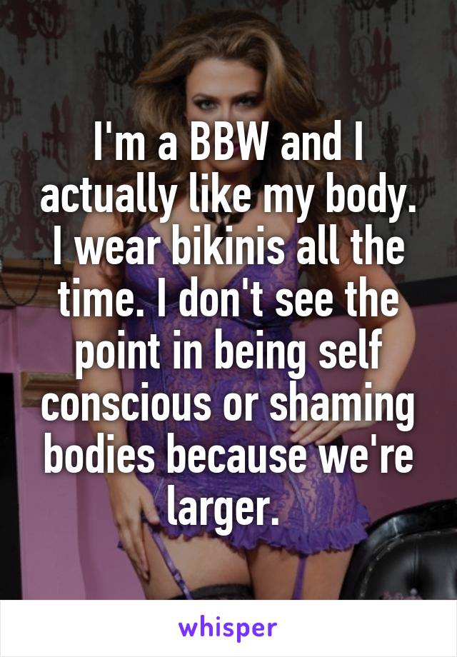 I'm a BBW and I actually like my body. I wear bikinis all the time. I don't see the point in being self conscious or shaming bodies because we're larger. 