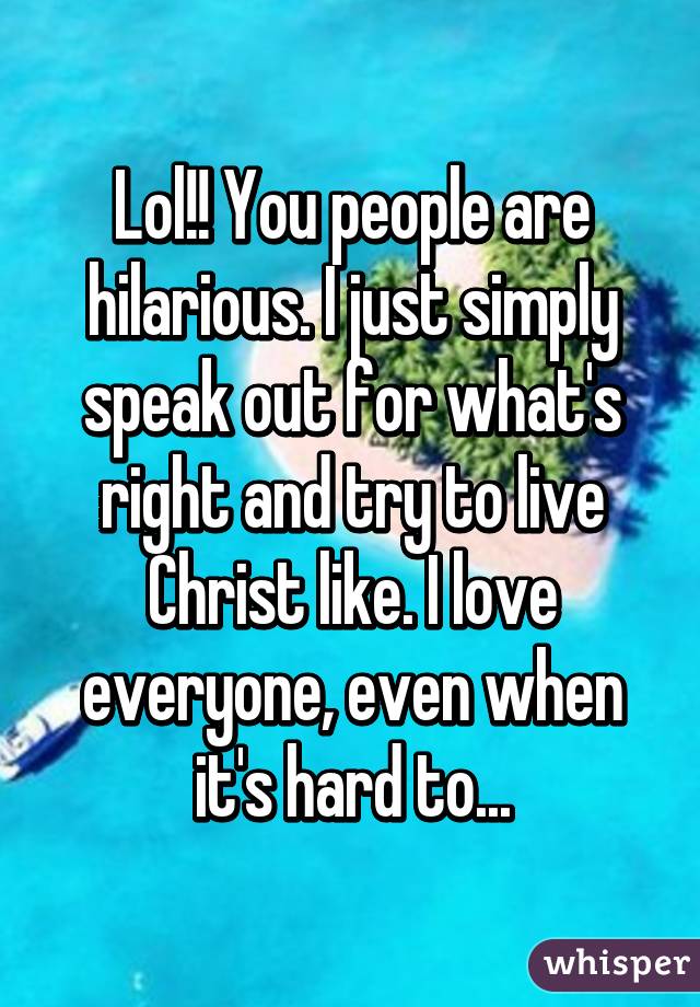 Lol!! You people are hilarious. I just simply speak out for what's right and try to live Christ like. I love everyone, even when it's hard to...