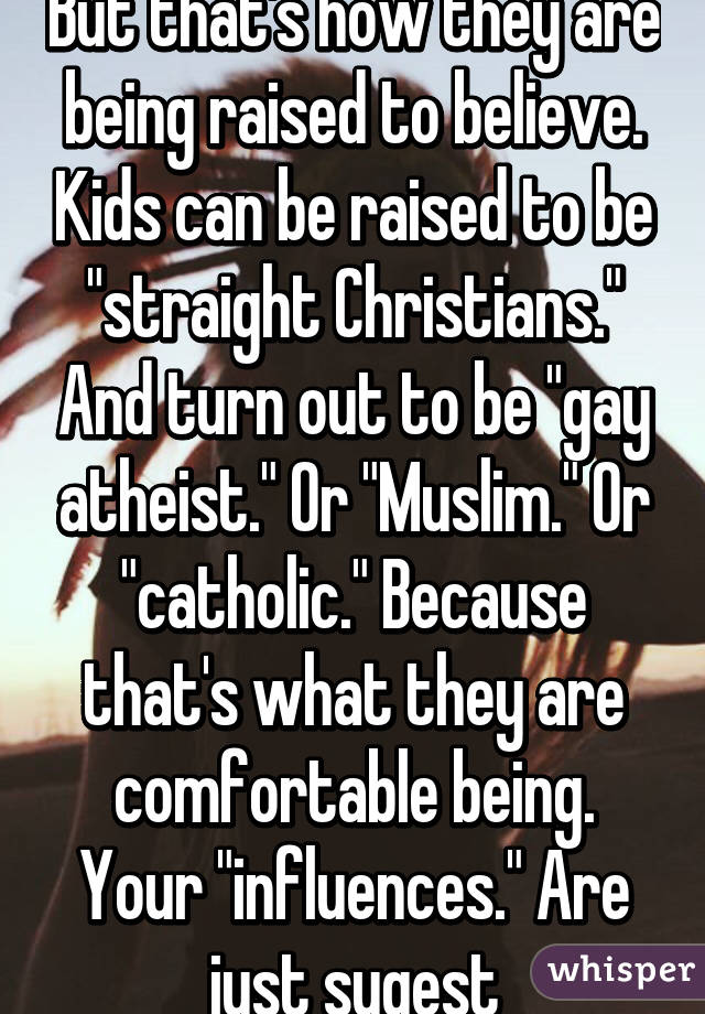 But that's how they are being raised to believe. Kids can be raised to be "straight Christians." And turn out to be "gay atheist." Or "Muslim." Or "catholic." Because that's what they are comfortable being. Your "influences." Are just sugest