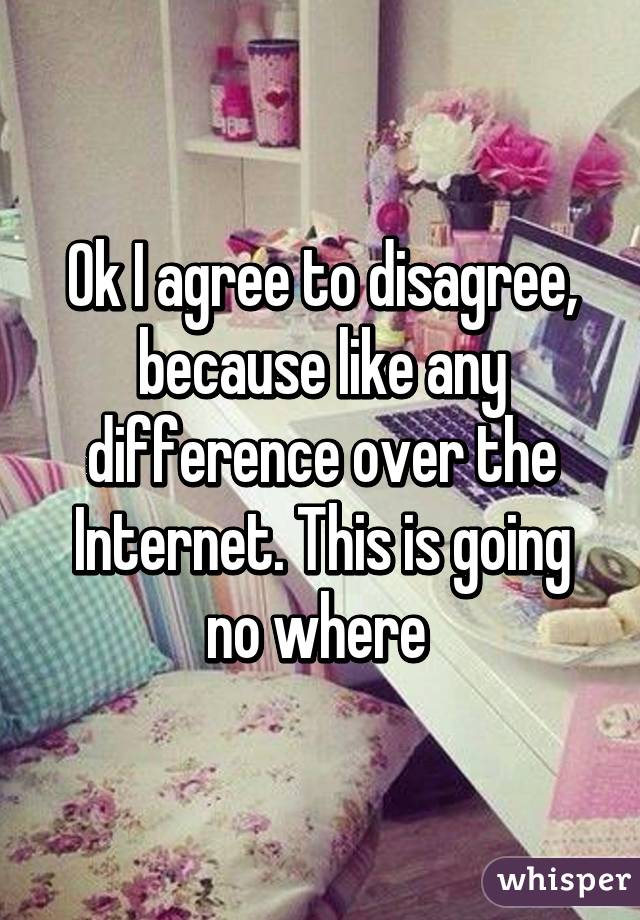 Ok I agree to disagree, because like any difference over the Internet. This is going no where 