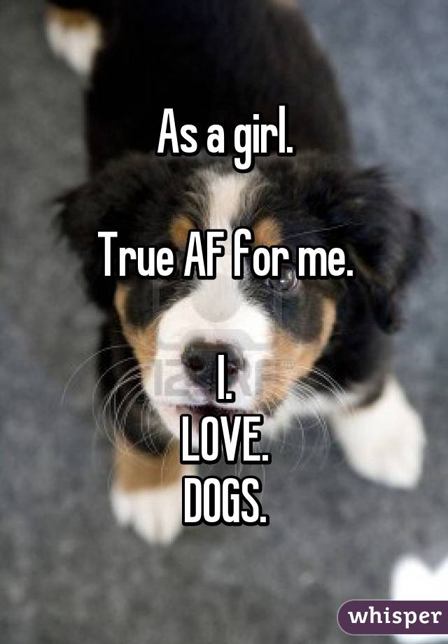 As a girl.

True AF for me.

I.
 LOVE. 
DOGS.