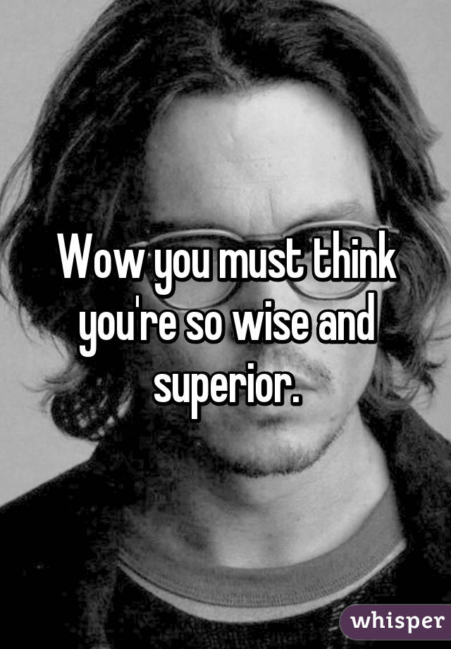 Wow you must think you're so wise and superior.