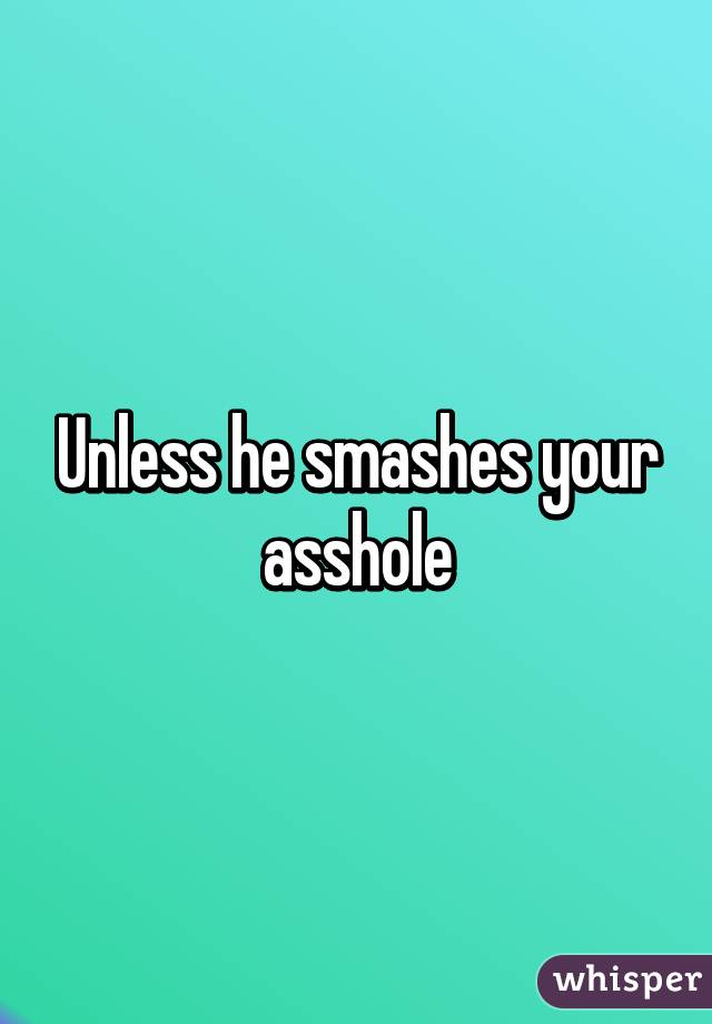 Unless he smashes your asshole