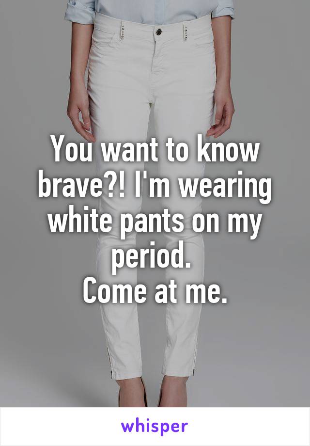 You want to know brave?! I'm wearing white pants on my period. 
Come at me.