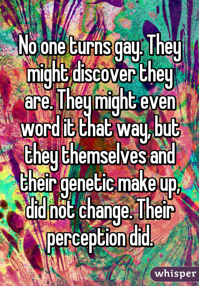 No one turns gay. They might discover they are. They might even word it that way, but they themselves and their genetic make up, did not change. Their perception did.