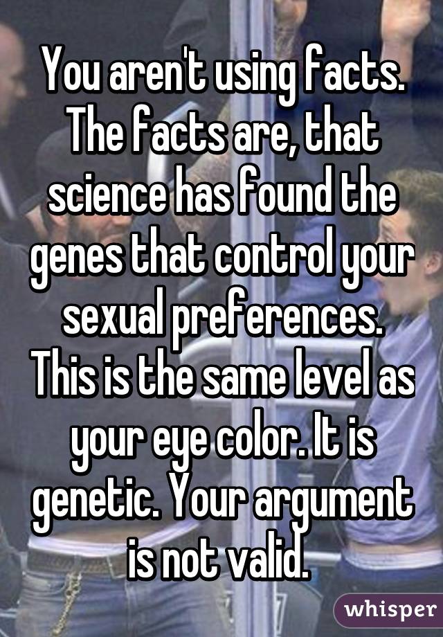 You aren't using facts. The facts are, that science has found the genes that control your sexual preferences. This is the same level as your eye color. It is genetic. Your argument is not valid. 