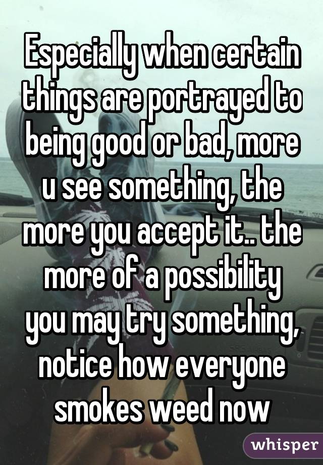 Especially when certain things are portrayed to being good or bad, more u see something, the more you accept it.. the more of a possibility you may try something, notice how everyone smokes weed now