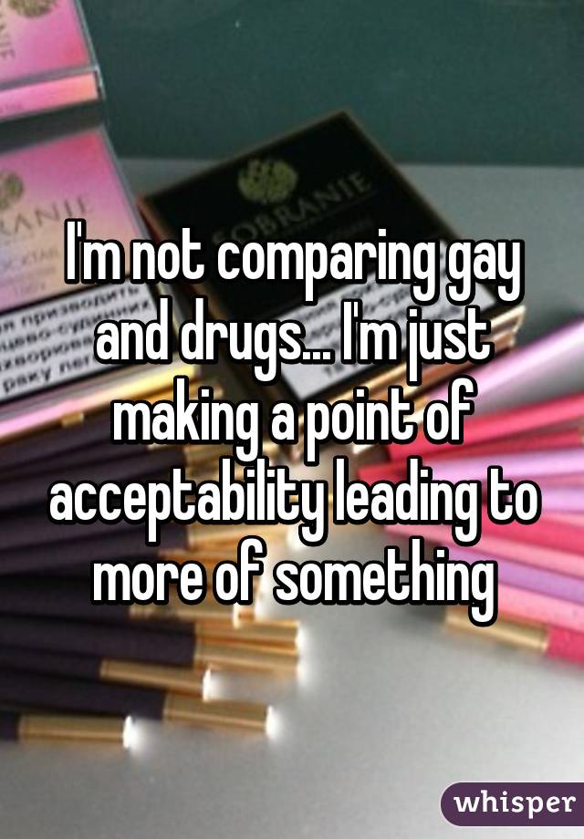 I'm not comparing gay and drugs... I'm just making a point of acceptability leading to more of something