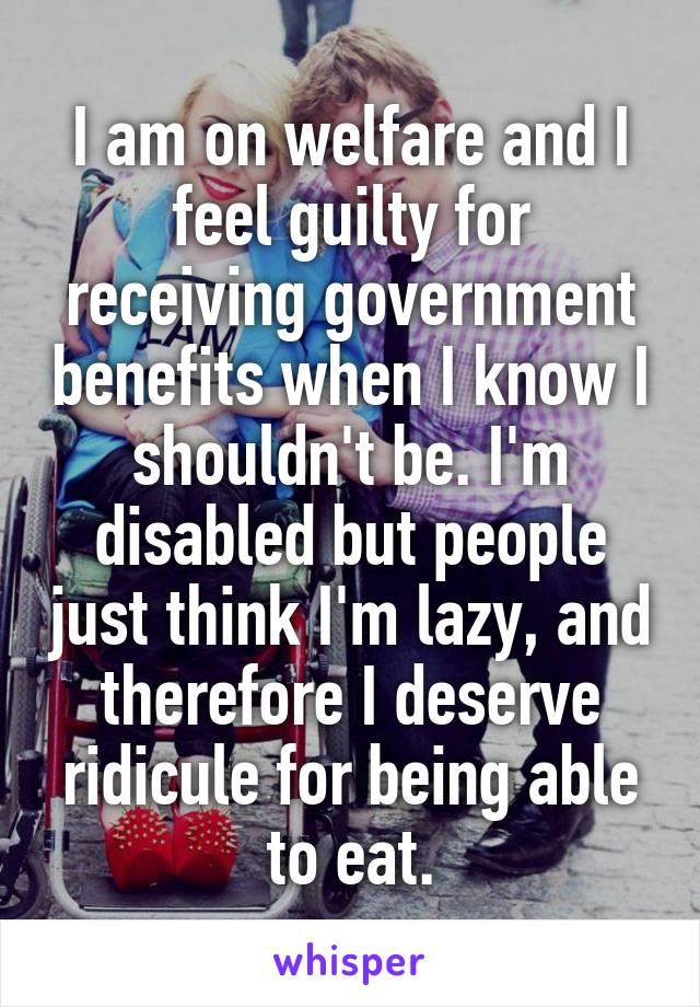 I am on welfare and I feel guilty for receiving government benefits when I know I shouldn't be. I'm disabled but people just think I'm lazy, and therefore I deserve ridicule for being able to eat.