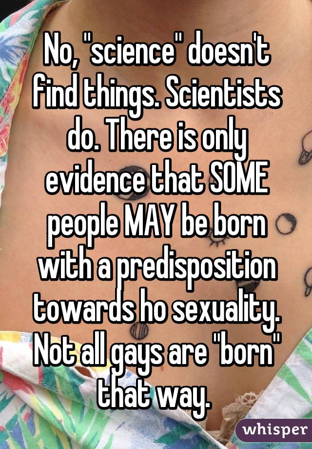 No, "science" doesn't find things. Scientists do. There is only evidence that SOME people MAY be born with a predisposition towards ho sexuality. Not all gays are "born" that way. 