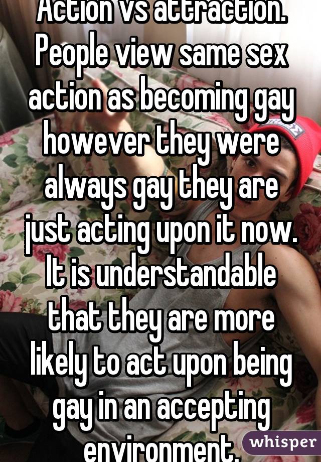 Action vs attraction. People view same sex action as becoming gay however they were always gay they are just acting upon it now. It is understandable that they are more likely to act upon being gay in an accepting environment.