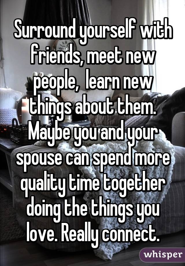 Surround yourself with friends, meet new people,  learn new things about them.
Maybe you and your spouse can spend more quality time together doing the things you love. Really connect.