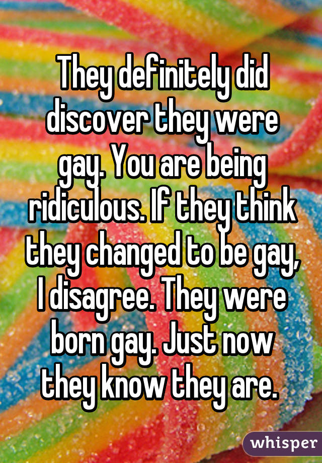 They definitely did discover they were gay. You are being ridiculous. If they think they changed to be gay, I disagree. They were born gay. Just now they know they are. 