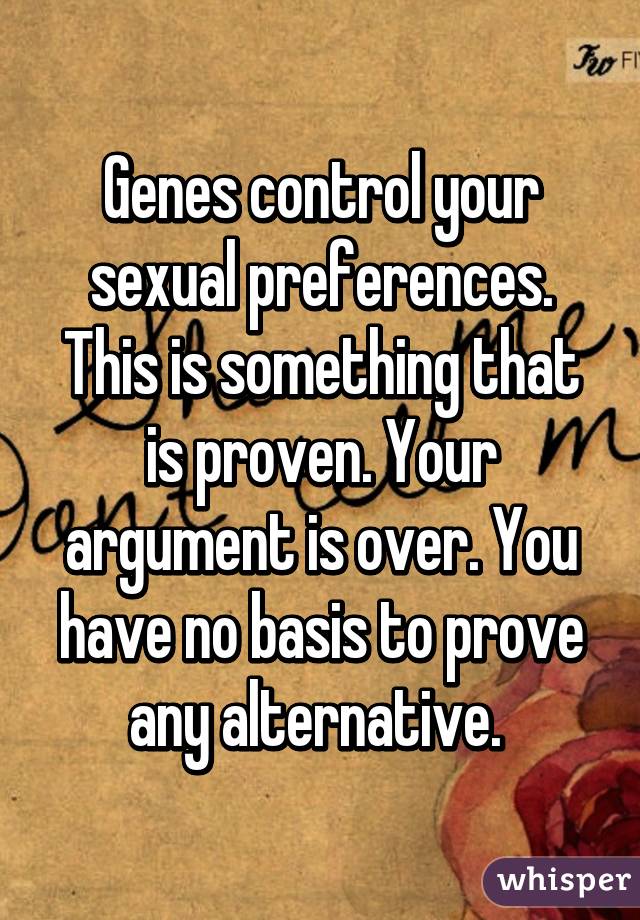 Genes control your sexual preferences. This is something that is proven. Your argument is over. You have no basis to prove any alternative. 