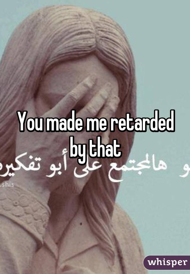 You made me retarded by that