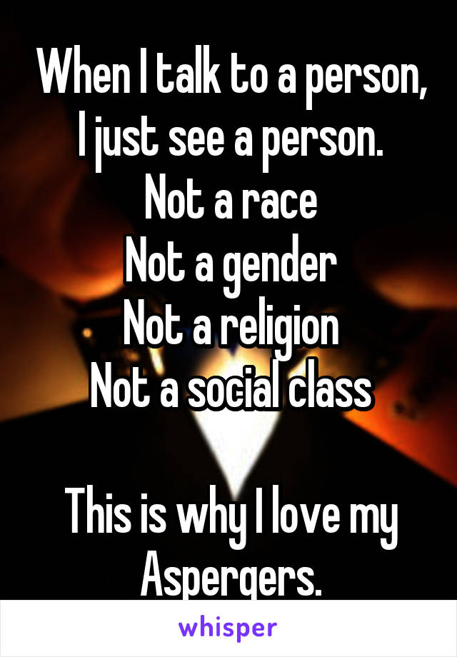 When I talk to a person, I just see a person.
Not a race
Not a gender
Not a religion
Not a social class

This is why I love my Aspergers.